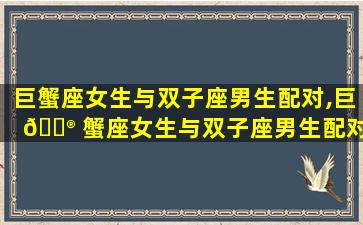 巨蟹座女生与双子座男生配对,巨 💮 蟹座女生与双子座男生配对指数多少